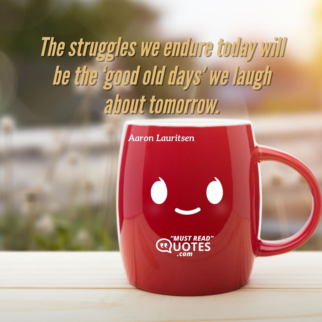 The struggles we endure today will be the ‘good old days’ we laugh about tomorrow.