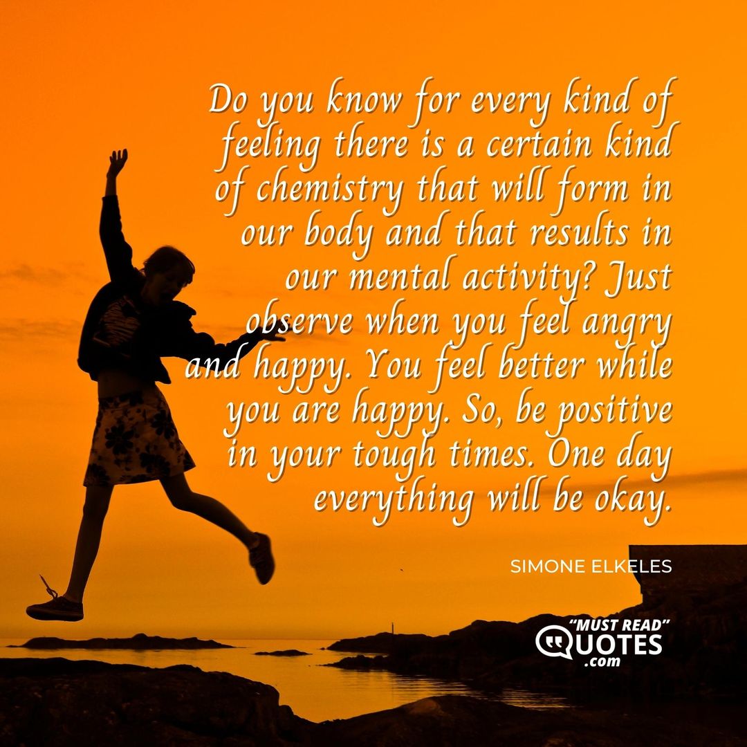 Do you know for every kind of feeling there is a certain kind of chemistry that will form in our body and that results in our mental activity? Just observe when you feel angry and happy. You feel better while you are happy. So, be positive in your tough times. One day everything will be okay.