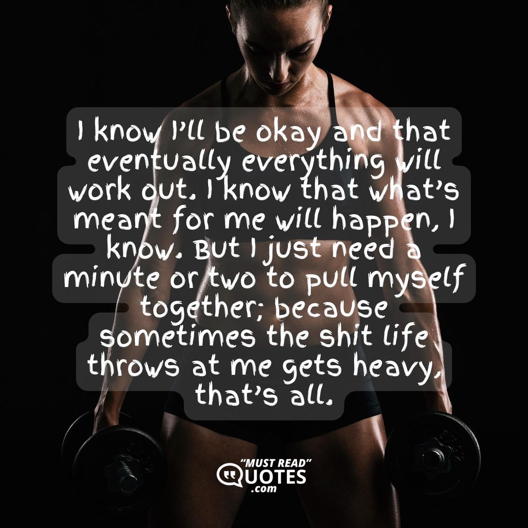 I know I’ll be okay and that eventually everything will work out. I know that what’s meant for me will happen, I know. But I just need a minute or two to pull myself together; because sometimes the shit life throws at me gets heavy, that’s all.