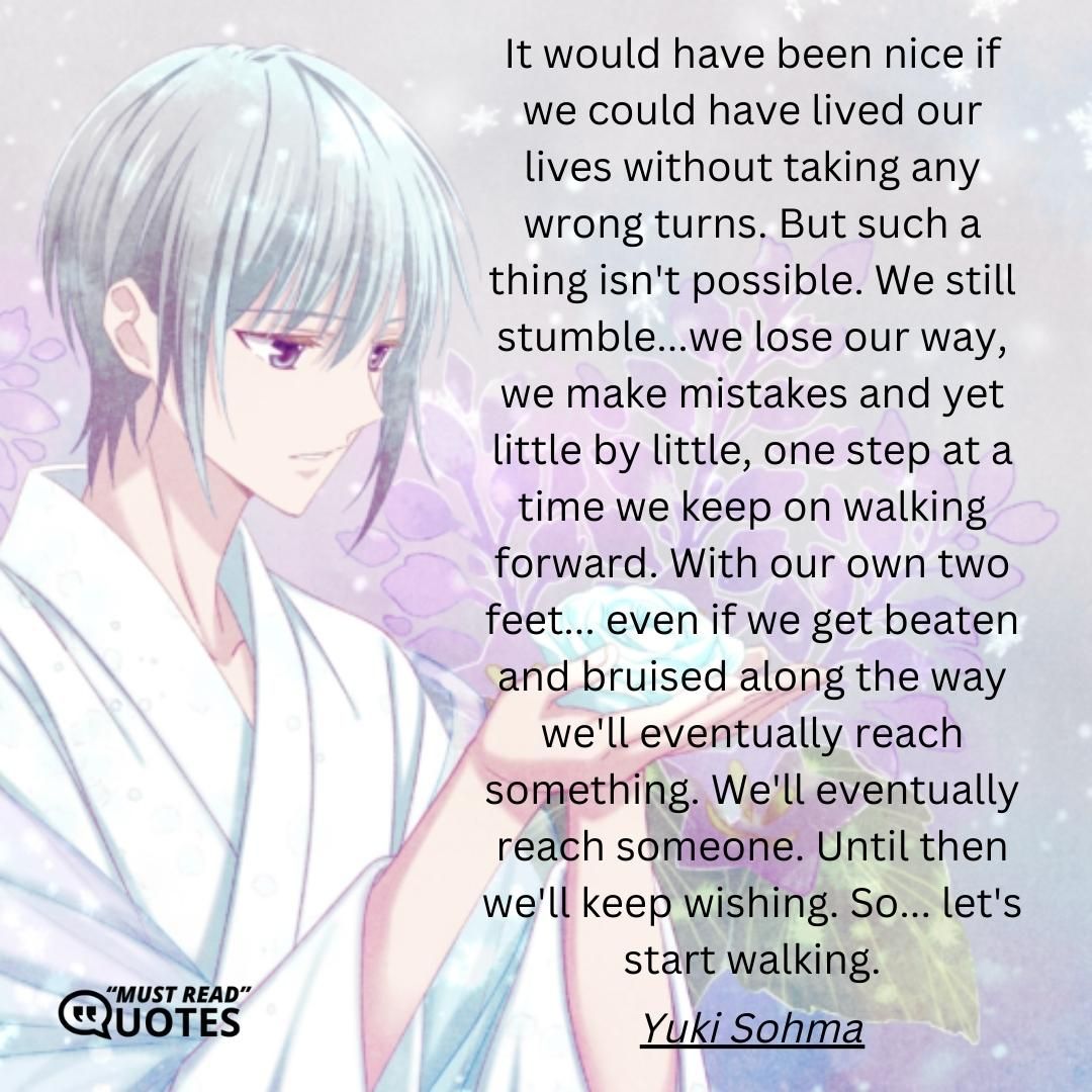 It would have been nice if we could have lived our lives without taking any wrong turns. But such a thing isn't possible. We still stumble...we lose our way, we make mistakes and yet little by little, one step at a time we keep on walking forward. With our own two feet... even if we get beaten and bruised along the way we'll eventually reach something. We'll eventually reach someone. Until then we'll keep wishing. So... let's start walking.