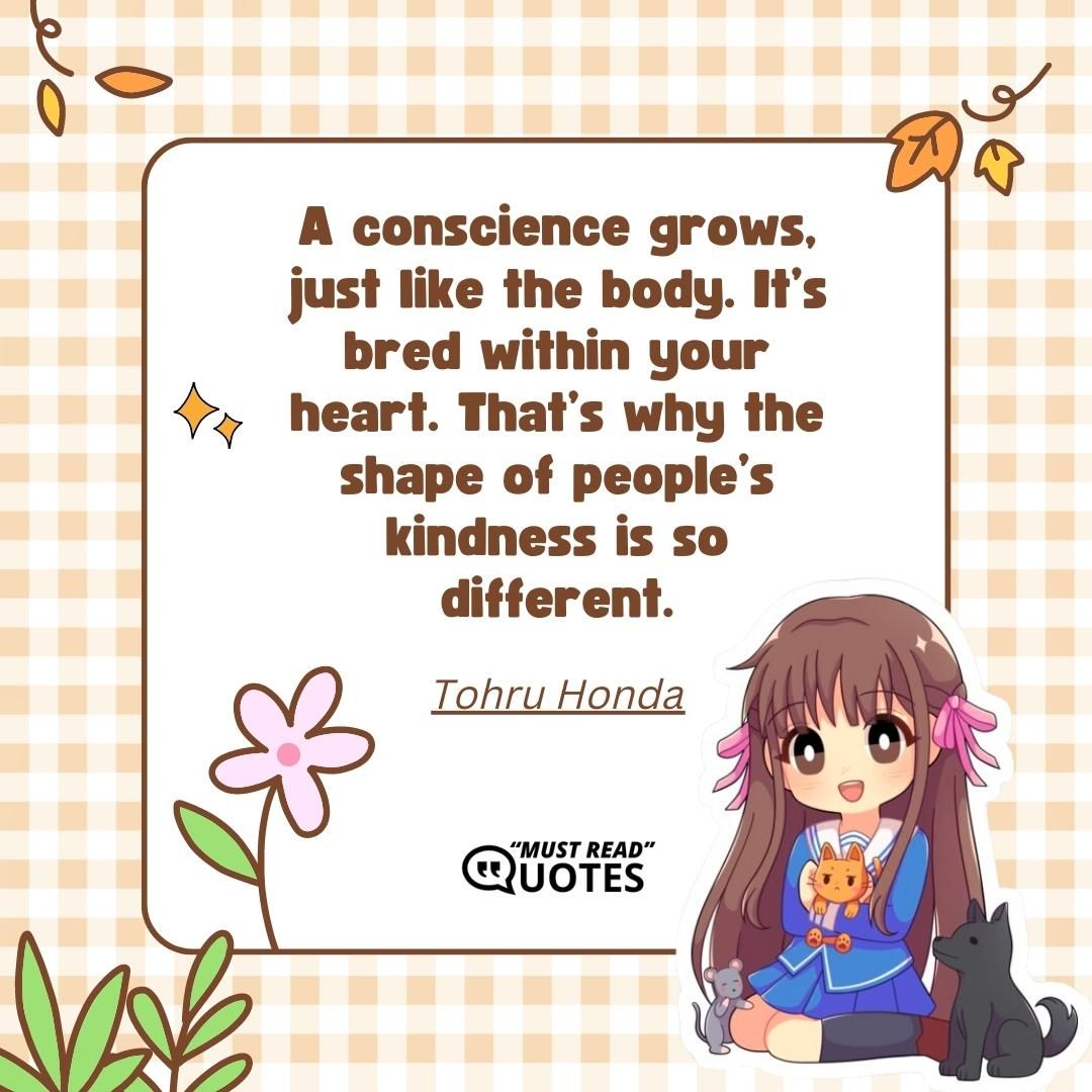 A conscience grows, just like the body. It’s bred within your heart. That’s why the shape of people’s kindness is so different.