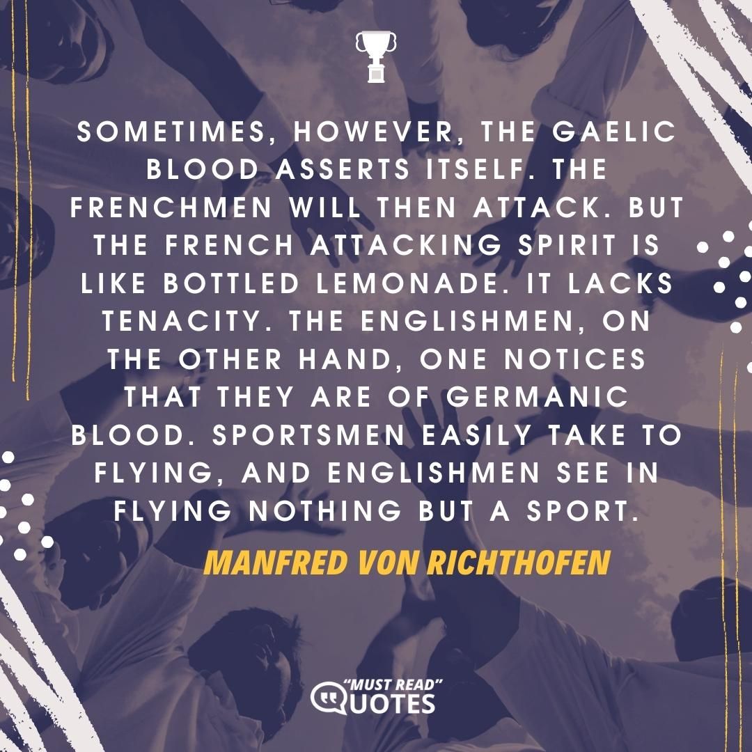 Sometimes, however, the Gaelic blood asserts itself. The Frenchmen will then attack. But the French attacking spirit is like bottled lemonade. It lacks tenacity. The Englishmen, on the other hand, one notices that they are of Germanic blood. Sportsmen easily take to flying, and Englishmen see in flying nothing but a sport.