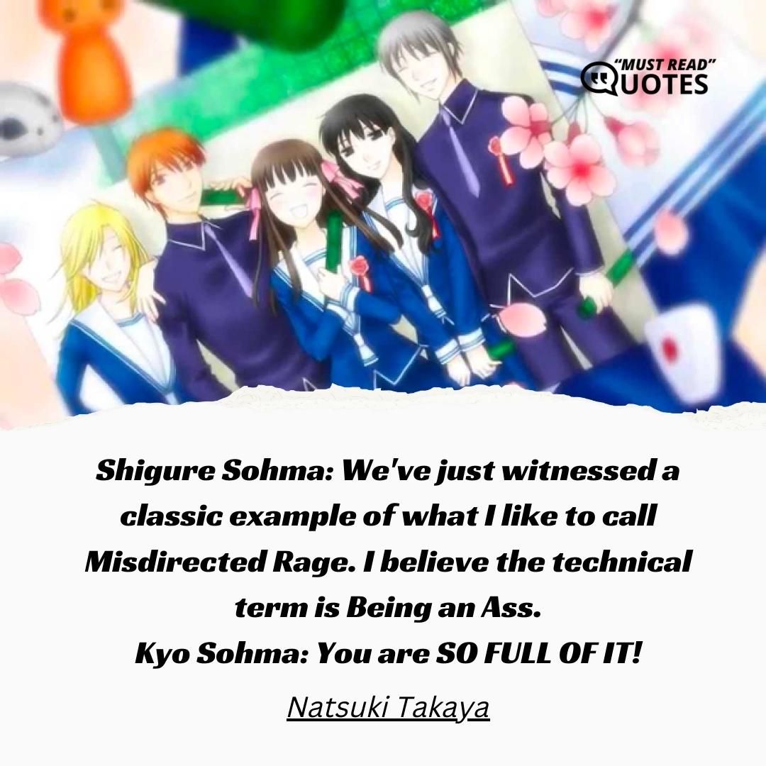 Shigure Sohma: We've just witnessed a classic example of what I like to call Misdirected Rage. I believe the technical term is Being an Ass. Kyo Sohma: You are SO FULL OF IT!