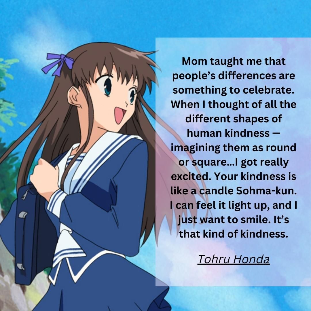 Mom taught me that people’s differences are something to celebrate. When I thought of all the different shapes of human kindness — imagining them as round or square…I got really excited. Your kindness is like a candle Sohma-kun. I can feel it light up, and I just want to smile. It’s that kind of kindness.
