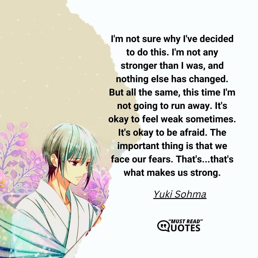 I'm not sure why I've decided to do this. I'm not any stronger than I was, and nothing else has changed. But all the same, this time I'm not going to run away. It's okay to feel weak sometimes. It's okay to be afraid. The important thing is that we face our fears. That's...that's what makes us strong.