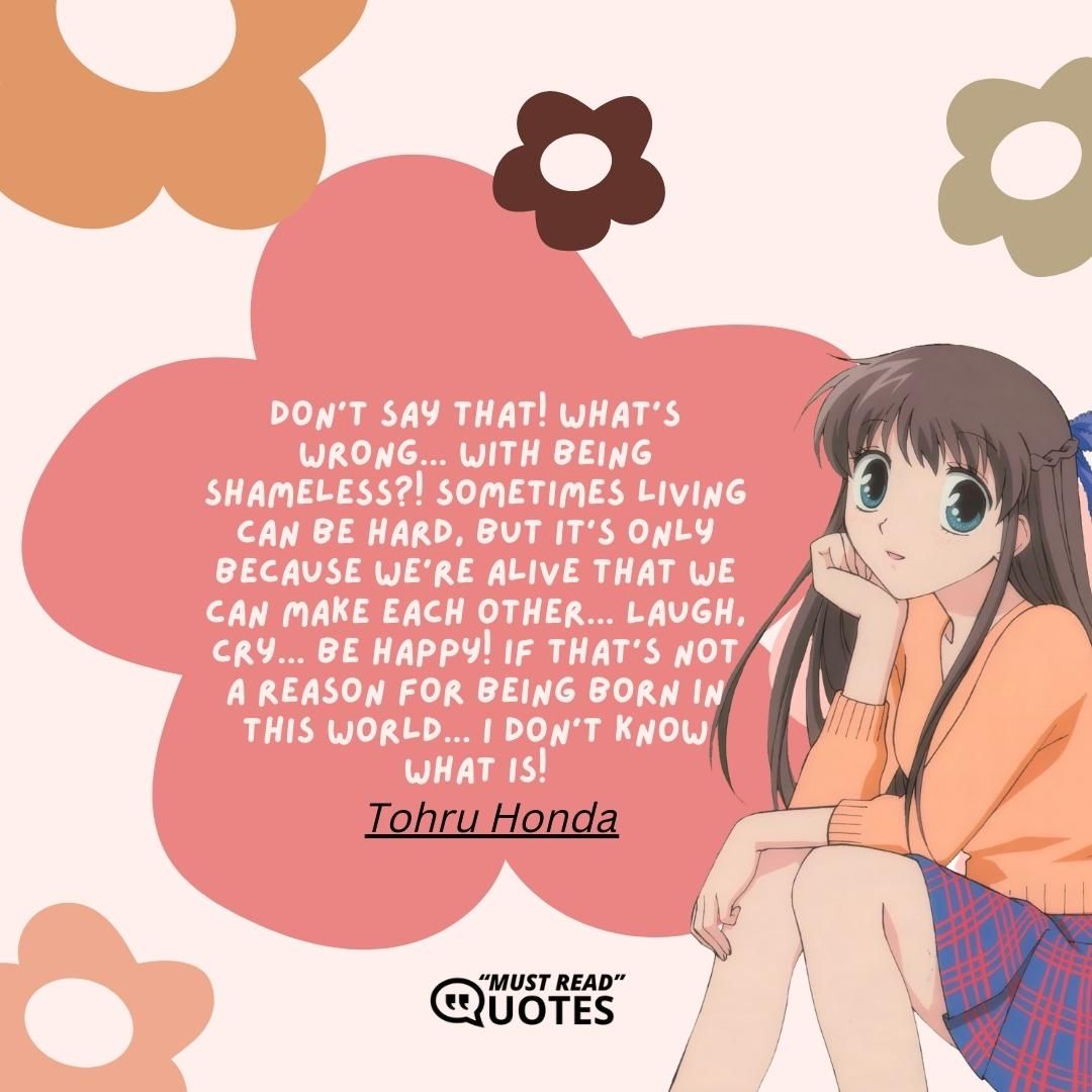 Don't say that! What's wrong... With being shameless?! Sometimes living can be hard, but it's only because we're alive that we can make each other... Laugh, cry... Be happy! If that's not a reason for being born in this world... I don't know what is!