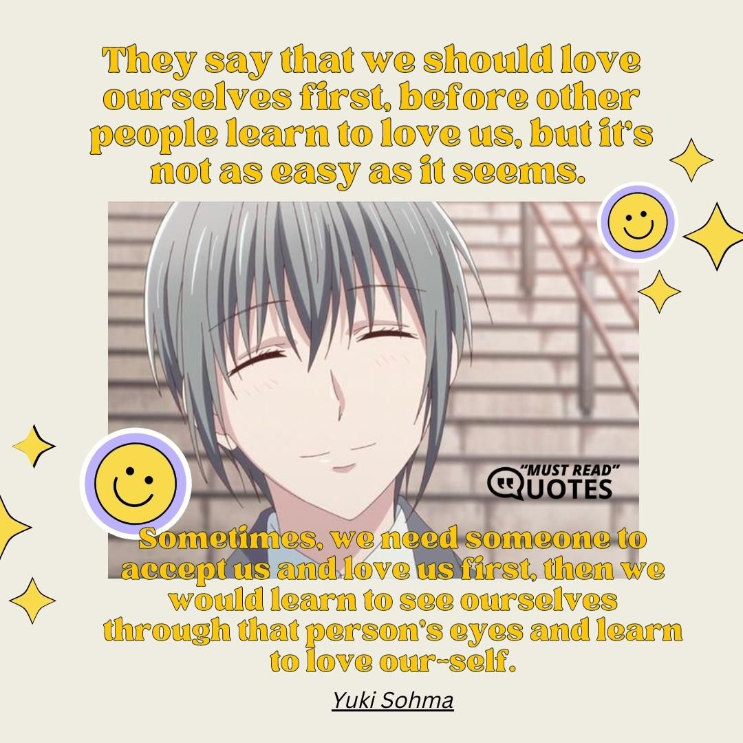 They say that we should love ourselves first, before other people learn to love us, but it's not as easy as it seems. Sometimes, we need someone to accept us and love us first, then we would learn to see ourselves through that person's eyes and learn to love our-self.