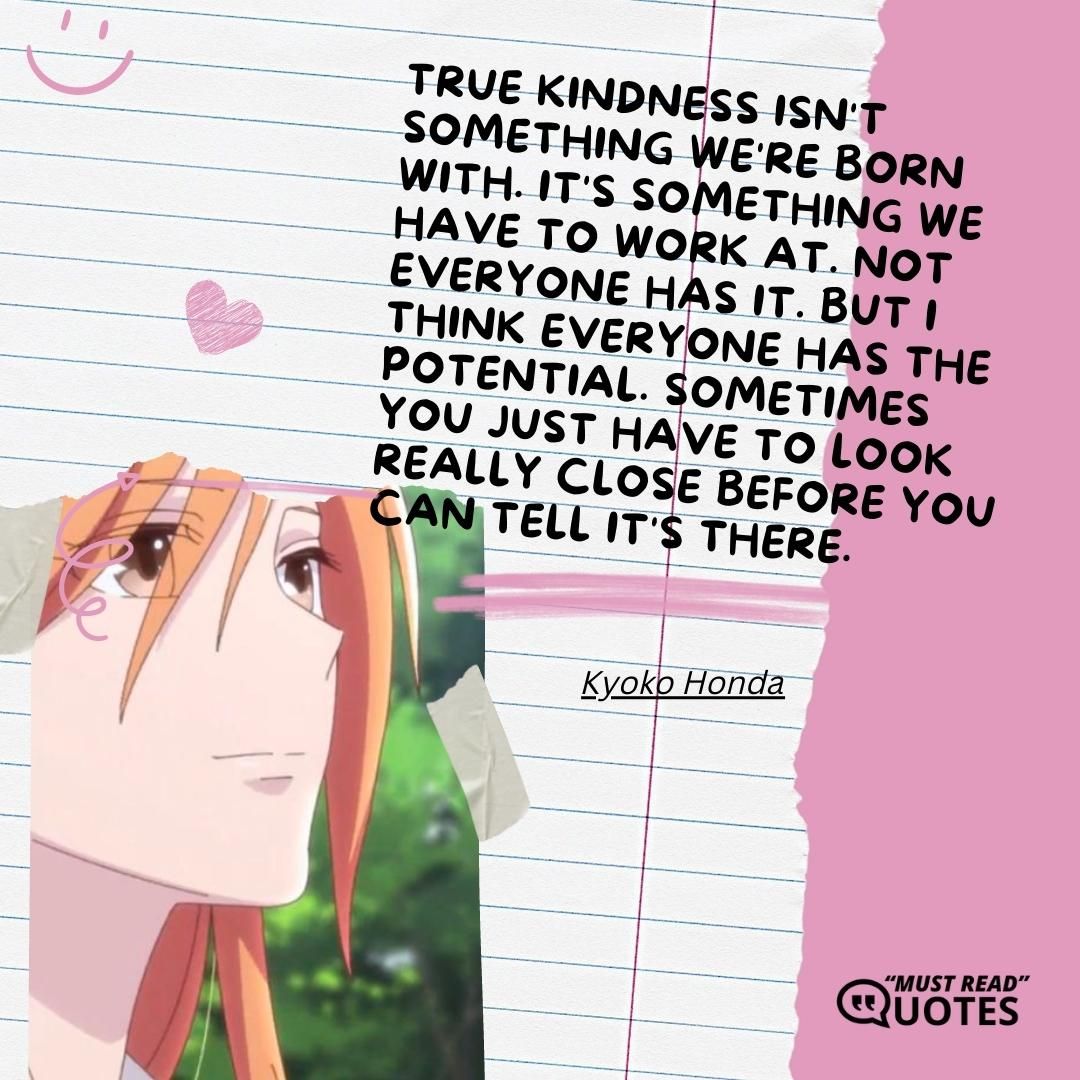 True kindness isn't something we're born with. It's something we have to work at. Not everyone has it. But I think everyone has the potential. Sometimes you just have to look really close before you can tell it's there.