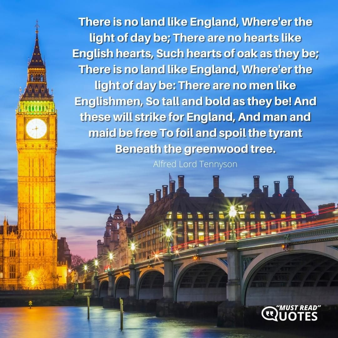 There is no land like England, Where'er the light of day be; There are no hearts like English hearts, Such hearts of oak as they be; There is no land like England, Where'er the light of day be: There are no men like Englishmen, So tall and bold as they be! And these will strike for England, And man and maid be free To foil and spoil the tyrant Beneath the greenwood tree.