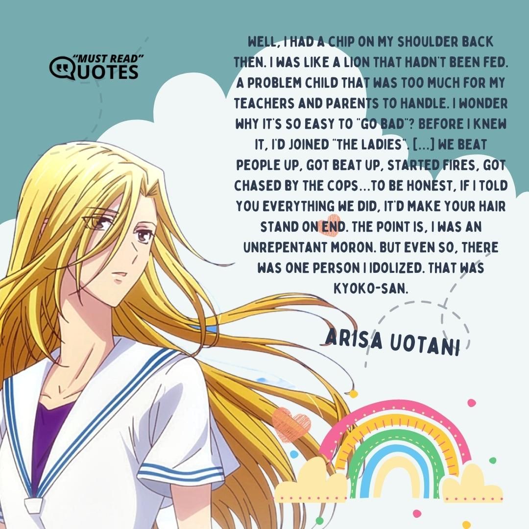 Well, I had a chip on my shoulder back then. I was like a lion that hadn’t been fed. A problem child that was too much for my teachers and parents to handle. I wonder why it’s so easy to “go bad”? Before I knew it, I’d joined “the ladies”. […] We beat people up, got beat up, started fires, got chased by the cops…to be honest, if I told you everything we did, it’d make your hair stand on end. The point is, I was an unrepentant moron. But even so, there was one person I idolized. That was Kyoko-san.