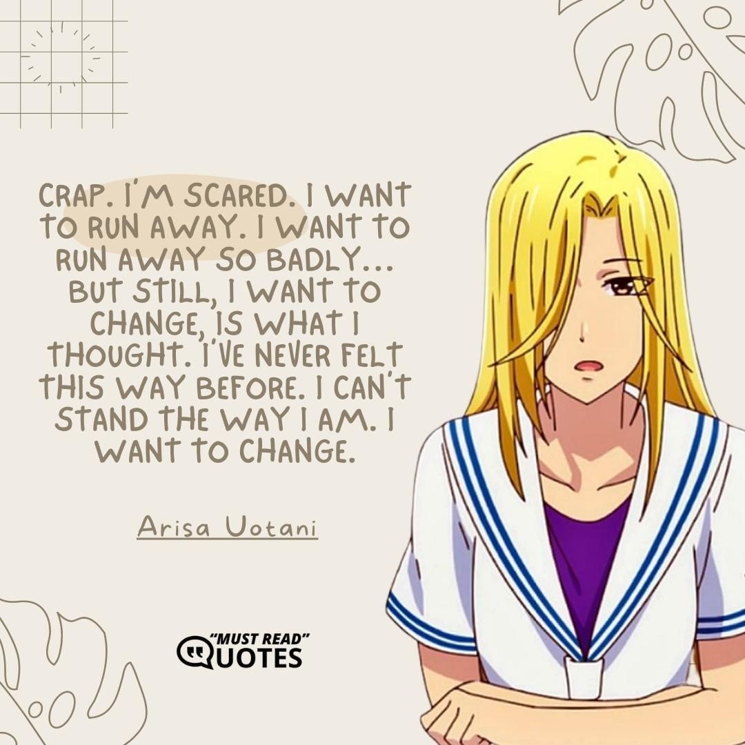 Crap. I’m scared. I want to run away. I want to run away so badly…but still, I want to change, is what I thought. I’ve never felt this way before. I can’t stand the way I am. I want to change.