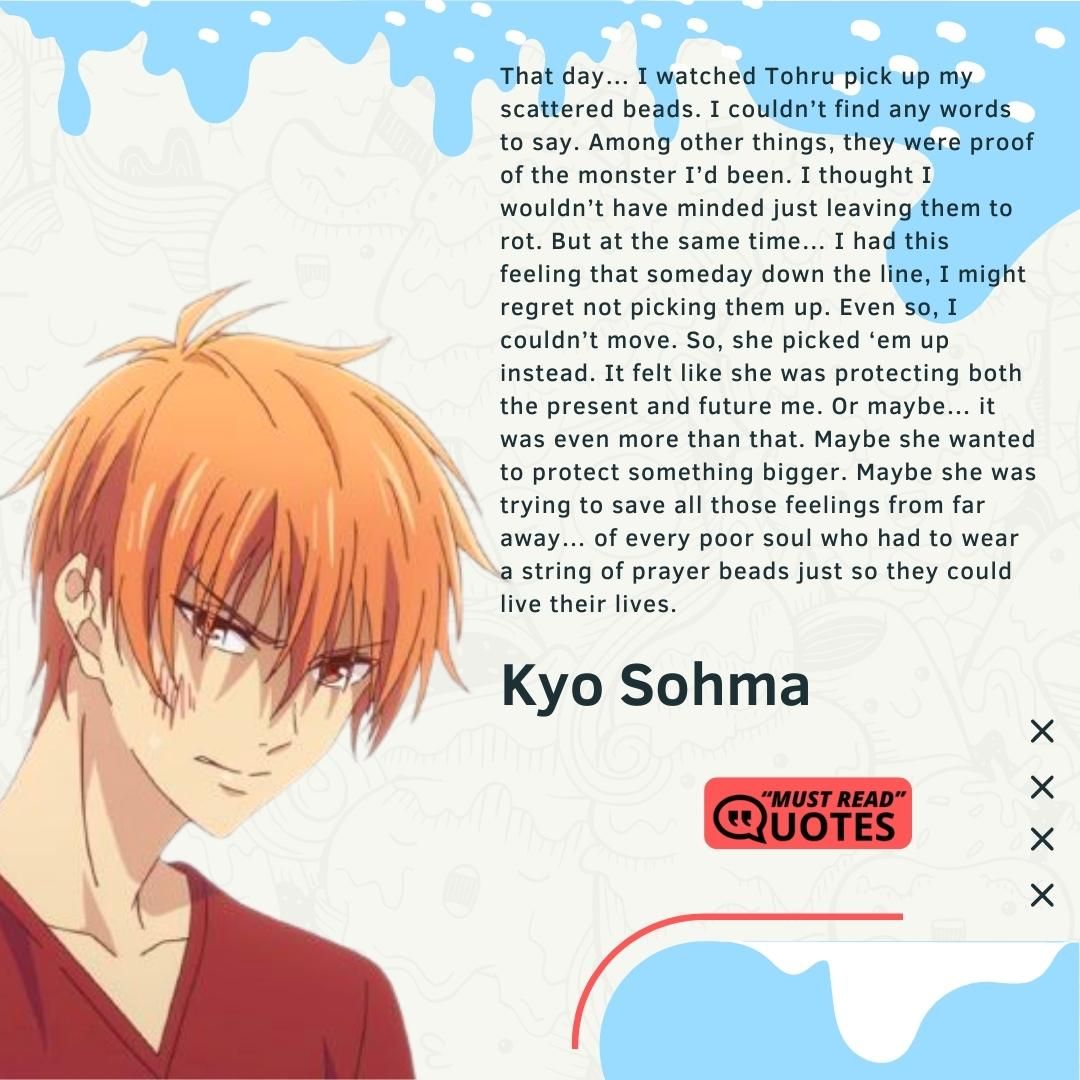 That day… I watched Tohru pick up my scattered beads. I couldn’t find any words to say. Among other things, they were proof of the monster I’d been. I thought I wouldn’t have minded just leaving them to rot. But at the same time… I had this feeling that someday down the line, I might regret not picking them up. Even so, I couldn’t move. So, she picked ‘em up instead. It felt like she was protecting both the present and future me. Or maybe… it was even more than that. Maybe she wanted to protect something bigger. Maybe she was trying to save all those feelings from far away… of every poor soul who had to wear a string of prayer beads just so they could live their lives.