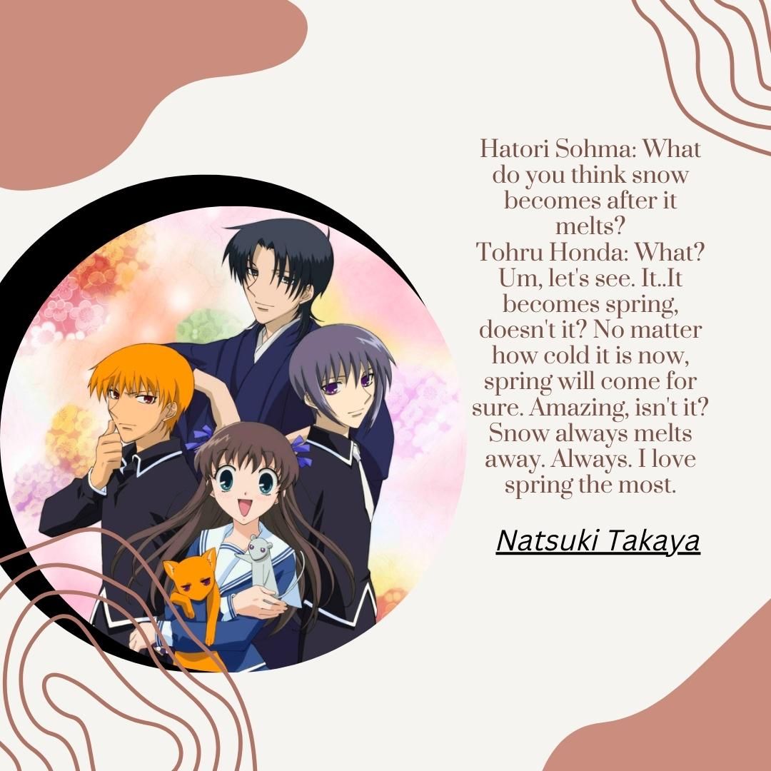Hatori Sohma: What do you think snow becomes after it melts? Tohru Honda: What? Um, let's see. It..It becomes spring, doesn't it? No matter how cold it is now, spring will come for sure. Amazing, isn't it? Snow always melts away. Always. I love spring the most.