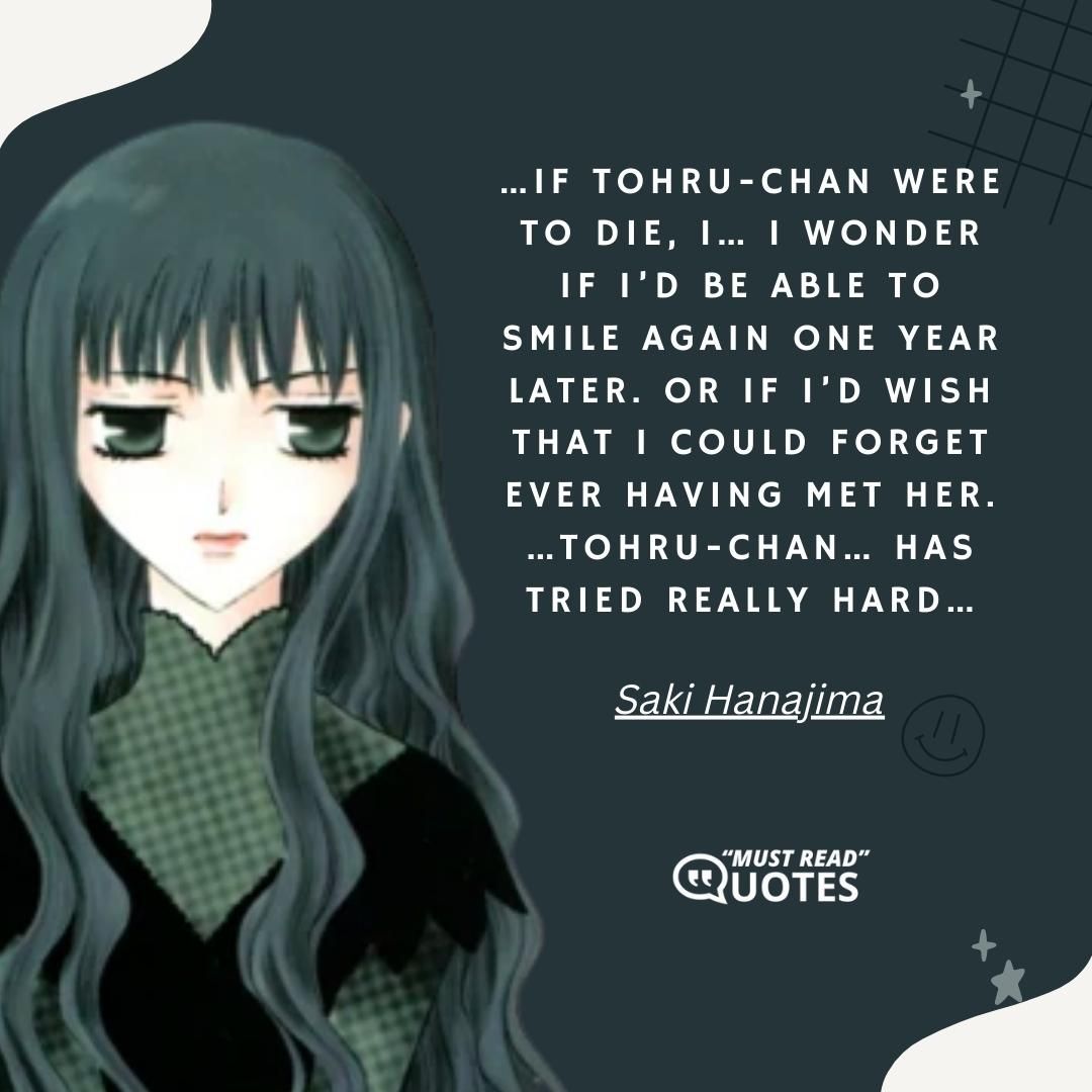 …If Tohru-chan were to die, I… I wonder if I’d be able to smile again one year later. Or if I’d wish that I could forget ever having met her. …Tohru-chan… has tried really hard…