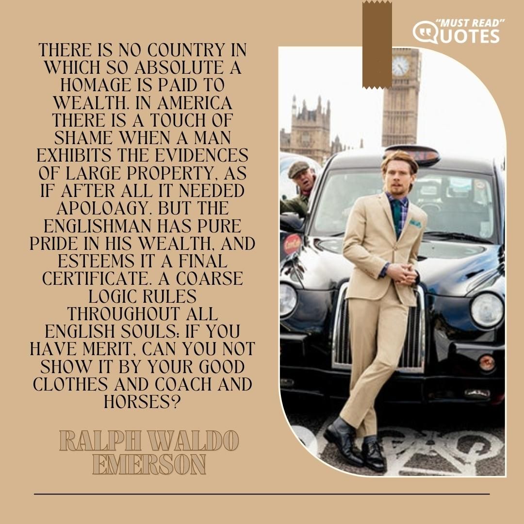 There is no country in which so absolute a homage is paid to wealth. In America there is a touch of shame when a man exhibits the evidences of large property, as if after all it needed apology. But the Englishman has pure pride in his wealth, and esteems it a final certificate. A coarse logic rules throughout all English souls: if you have merit, can you not show it by your good clothes and coach and horses?