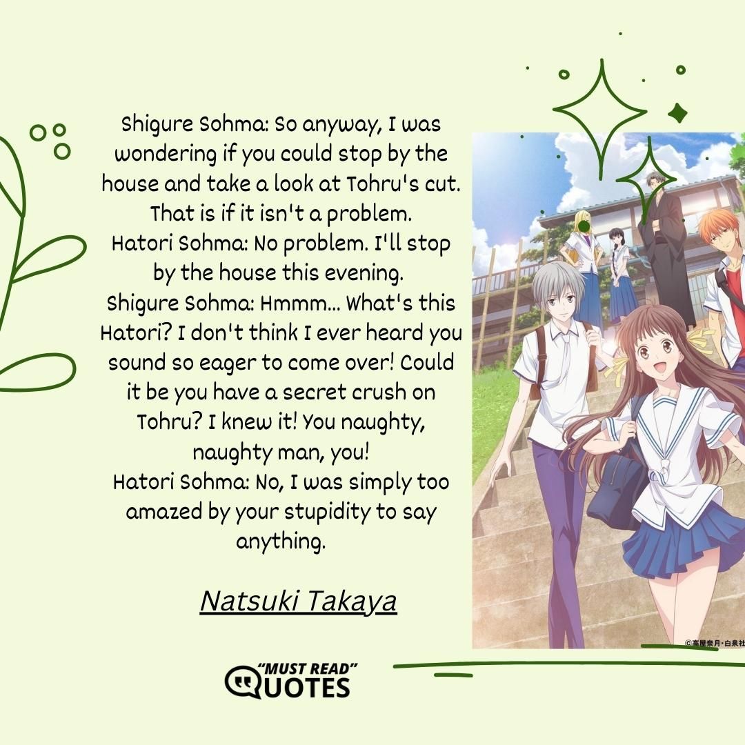 Shigure Sohma: So anyway, I was wondering if you could stop by the house and take a look at Tohru's cut. That is if it isn't a problem. Hatori Sohma: No problem. I'll stop by the house this evening. Shigure Sohma: Hmmm... What's this Hatori? I don't think I ever heard you sound so eager to come over! Could it be you have a secret crush on Tohru? I knew it! You naughty, naughty man, you! Hatori Sohma: No, I was simply too amazed by your stupidity to say anything.