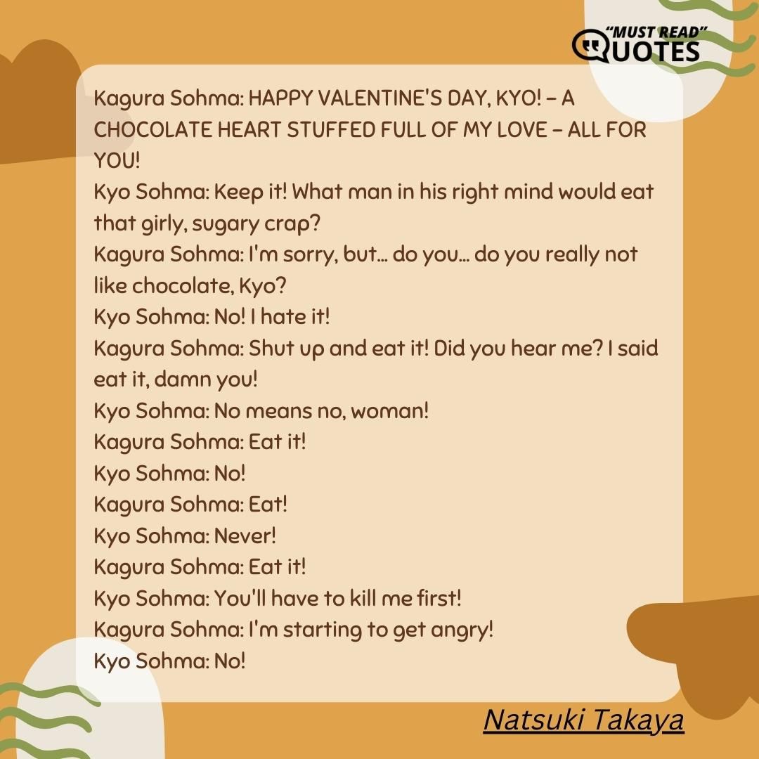 Kagura Sohma: HAPPY VALENTINE'S DAY, KYO! - A CHOCOLATE HEART STUFFED FULL OF MY LOVE - ALL FOR YOU! Kyo Sohma: Keep it! What man in his right mind would eat that girly, sugary crap? Kagura Sohma: I'm sorry, but... do you... do you really not like chocolate, Kyo? Kyo Sohma: No! I hate it! Kagura Sohma: Shut up and eat it! Did you hear me? I said eat it, damn you! Kyo Sohma: No means no, woman! Kagura Sohma: Eat it! Kyo Sohma: No! Kagura Sohma: Eat! Kyo Sohma: Never! Kagura Sohma: Eat it! Kyo Sohma: You'll have to kill me first! Kagura Sohma: I'm starting to get angry! Kyo Sohma: No!