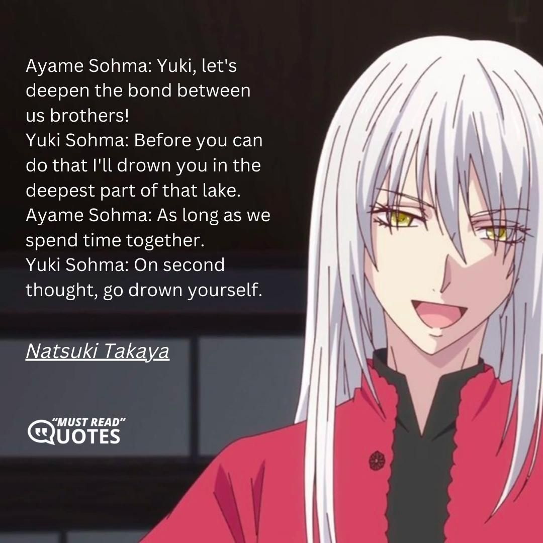 Ayame Sohma: Yuki, let's deepen the bond between us brothers! Yuki Sohma: Before you can do that I'll drown you in the deepest part of that lake. Ayame Sohma: As long as we spend time together. Yuki Sohma: On second thought, go drown yourself.