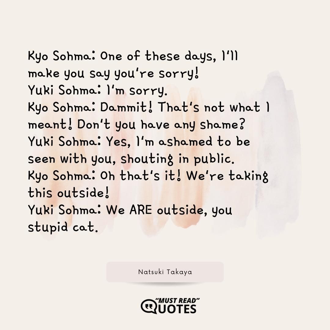 Kyo Sohma: One of these days, I'll make you say you're sorry! Yuki Sohma: I'm sorry. Kyo Sohma: Dammit! That's not what I meant! Don't you have any shame? Yuki Sohma: Yes, I'm ashamed to be seen with you, shouting in public. Kyo Sohma: Oh that's it! We're taking this outside! Yuki Sohma: We ARE outside, you stupid cat.