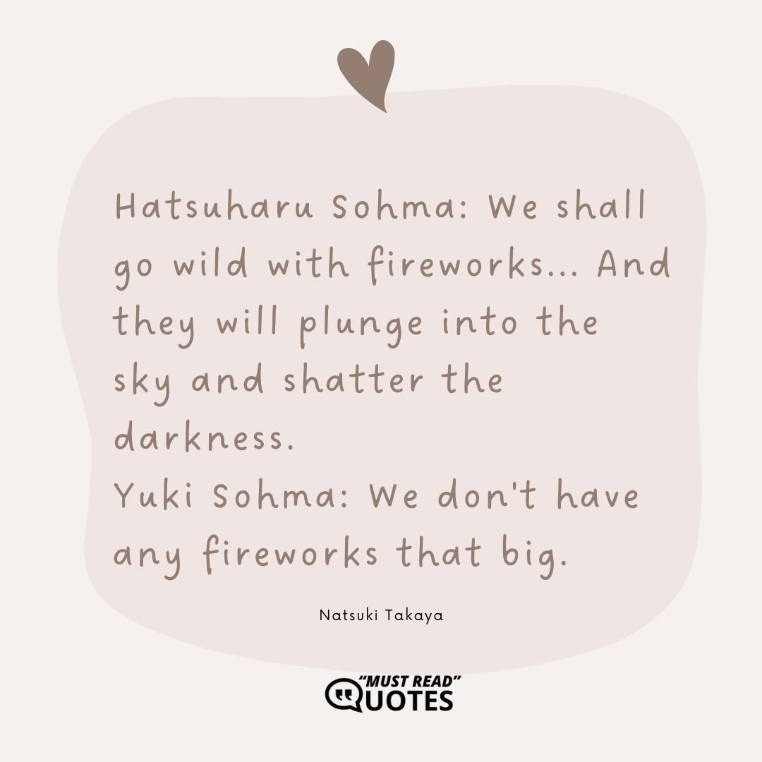 Hatsuharu Sohma: We shall go wild with fireworks... And they will plunge into the sky and shatter the darkness. Yuki Sohma: We don't have any fireworks that big.