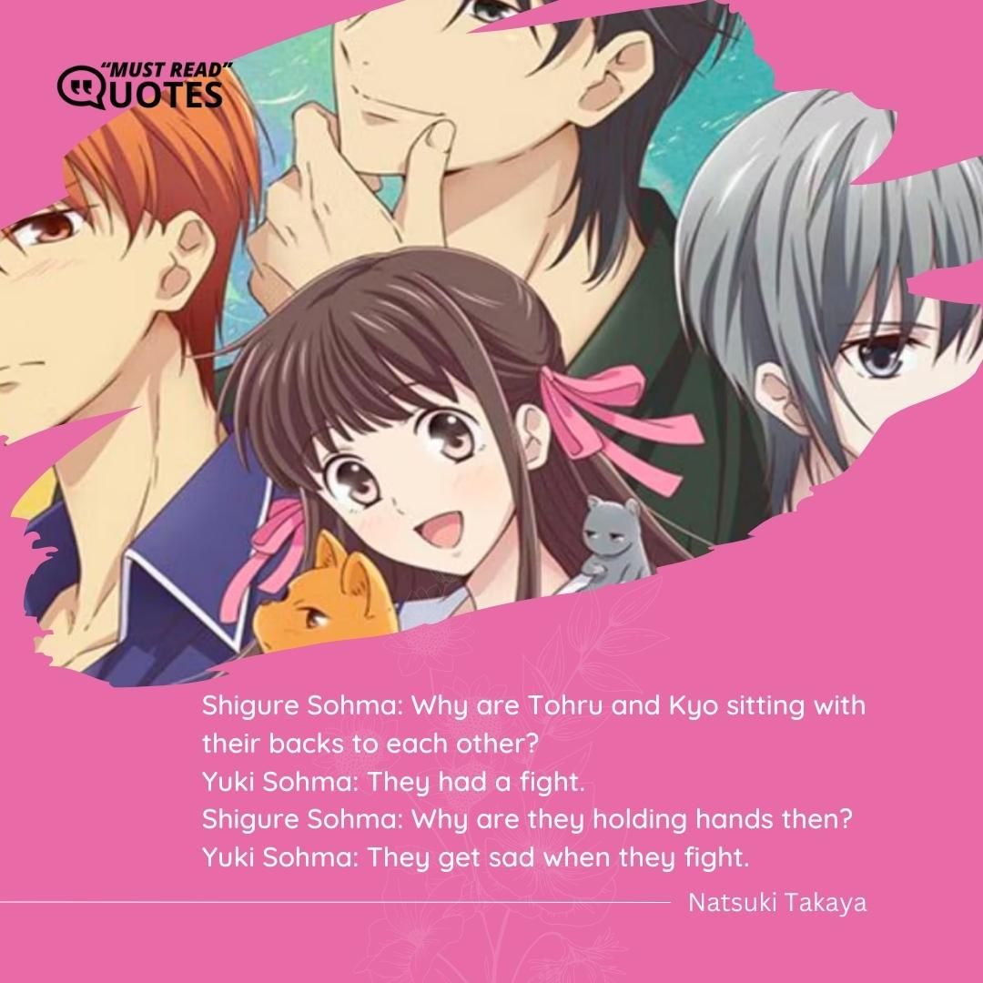 Shigure Sohma: Why are Tohru and Kyo sitting with their backs to each other? Yuki Sohma: They had a fight. Shigure Sohma: Why are they holding hands then? Yuki Sohma: They get sad when they fight.