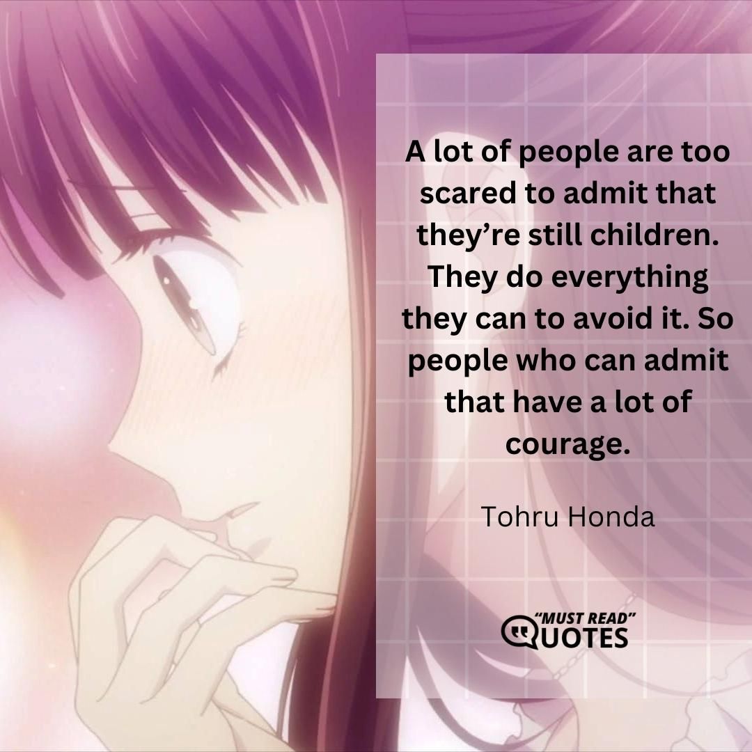 A lot of people are too scared to admit that they’re still children. They do everything they can to avoid it. So people who can admit that have a lot of courage.