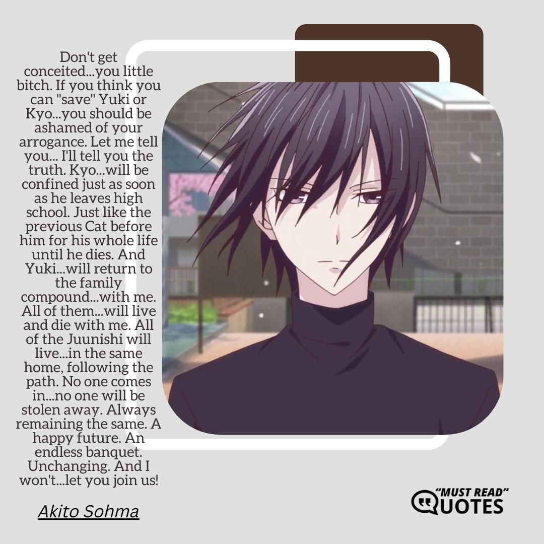 Don't get conceited...you little bitch. If you think you can "save" Yuki or Kyo...you should be ashamed of your arrogance. Let me tell you... I'll tell you the truth. Kyo...will be confined just as soon as he leaves high school. Just like the previous Cat before him for his whole life until he dies. And Yuki...will return to the family compound...with me. All of them...will live and die with me. All of the Juunishi will live...in the same home, following the path. No one comes in...no one will be stolen away. Always remaining the same. A happy future. An endless banquet. Unchanging. And I won't...let you join us!