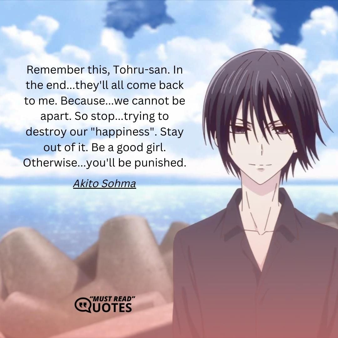 Remember this, Tohru-san. In the end...they'll all come back to me. Because...we cannot be apart. So stop...trying to destroy our "happiness". Stay out of it. Be a good girl. Otherwise...you'll be punished.