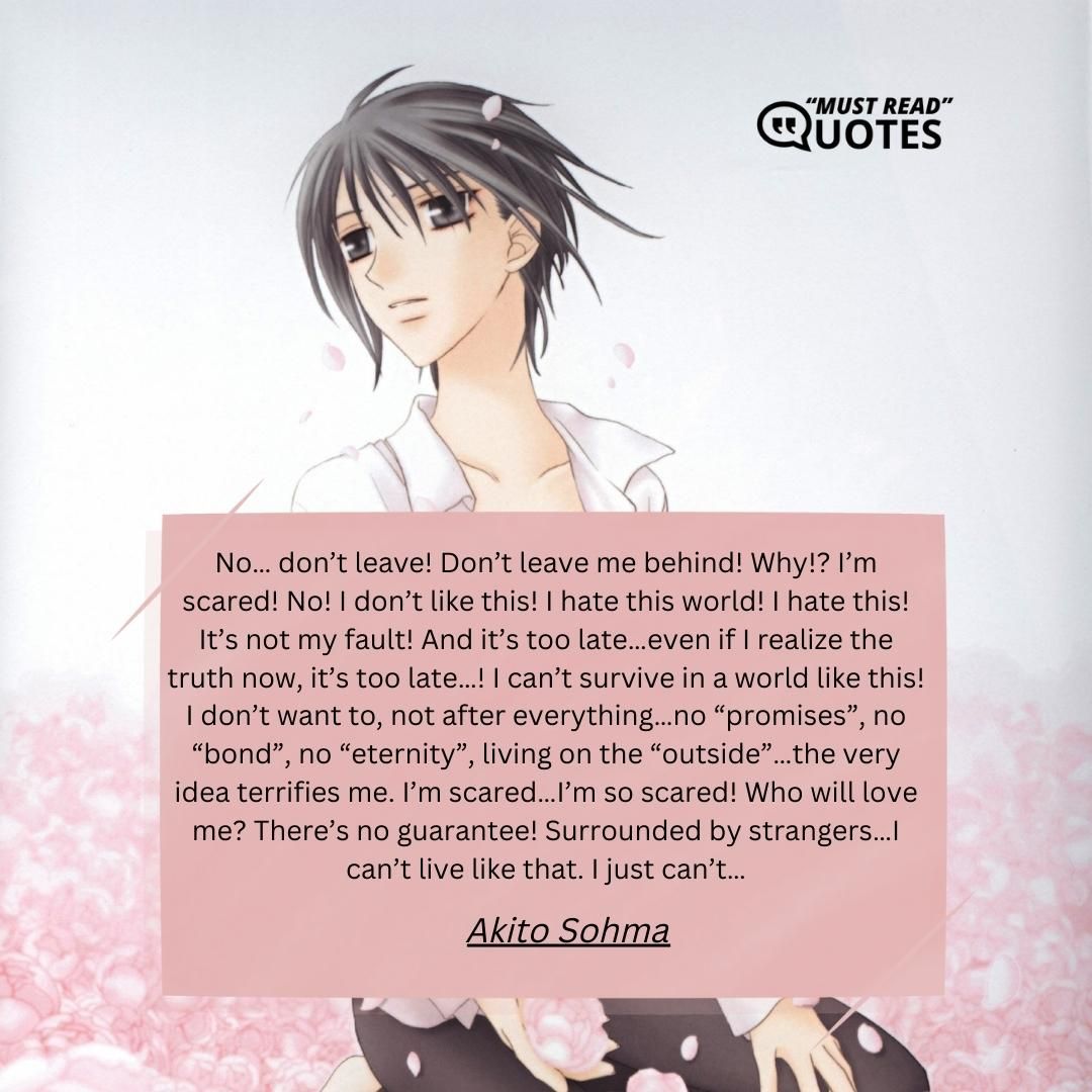 No… don’t leave! Don’t leave me behind! Why!? I’m scared! No! I don’t like this! I hate this world! I hate this! It’s not my fault! And it’s too late…even if I realize the truth now, it’s too late…! I can’t survive in a world like this! I don’t want to, not after everything…no “promises”, no “bond”, no “eternity”, living on the “outside”…the very idea terrifies me. I’m scared…I’m so scared! Who will love me? There’s no guarantee! Surrounded by strangers…I can’t live like that. I just can’t…