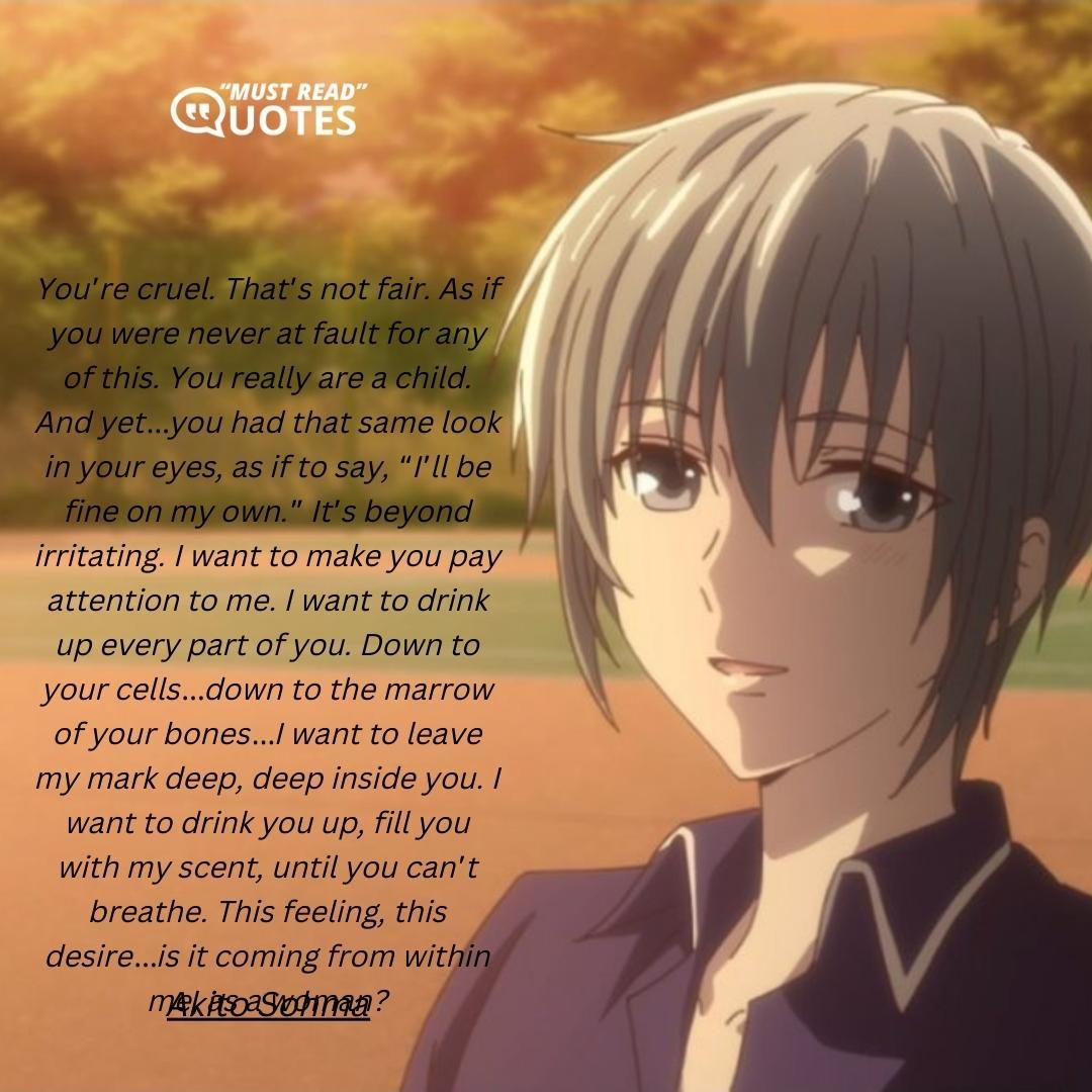 You’re cruel. That’s not fair. As if you were never at fault for any of this. You really are a child. And yet…you had that same look in your eyes, as if to say, “I’ll be fine on my own.” It’s beyond irritating. I want to make you pay attention to me. I want to drink up every part of you. Down to your cells…down to the marrow of your bones…I want to leave my mark deep, deep inside you. I want to drink you up, fill you with my scent, until you can’t breathe. This feeling, this desire…is it coming from within me, as a woman?
