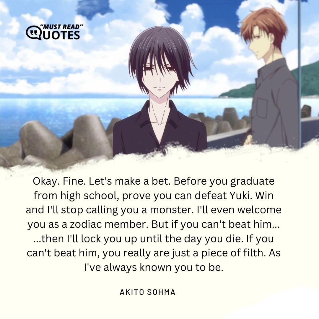 Okay. Fine. Let's make a bet. Before you graduate from high school, prove you can defeat Yuki. Win and I'll stop calling you a monster. I'll even welcome you as a zodiac member. But if you can't beat him... ...then I'll lock you up until the day you die. If you can't beat him, you really are just a piece of filth. As I've always known you to be.