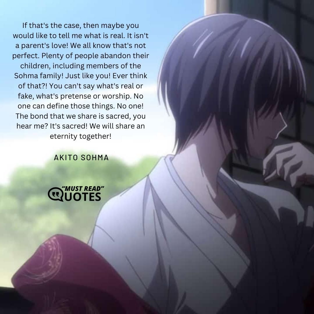 If that's the case, then maybe you would like to tell me what is real. It isn't a parent's love! We all know that's not perfect. Plenty of people abandon their children, including members of the Sohma family! Just like you! Ever think of that?! You can't say what's real or fake, what's pretense or worship. No one can define those things. No one! The bond that we share is sacred, you hear me? It's sacred! We will share an eternity together!