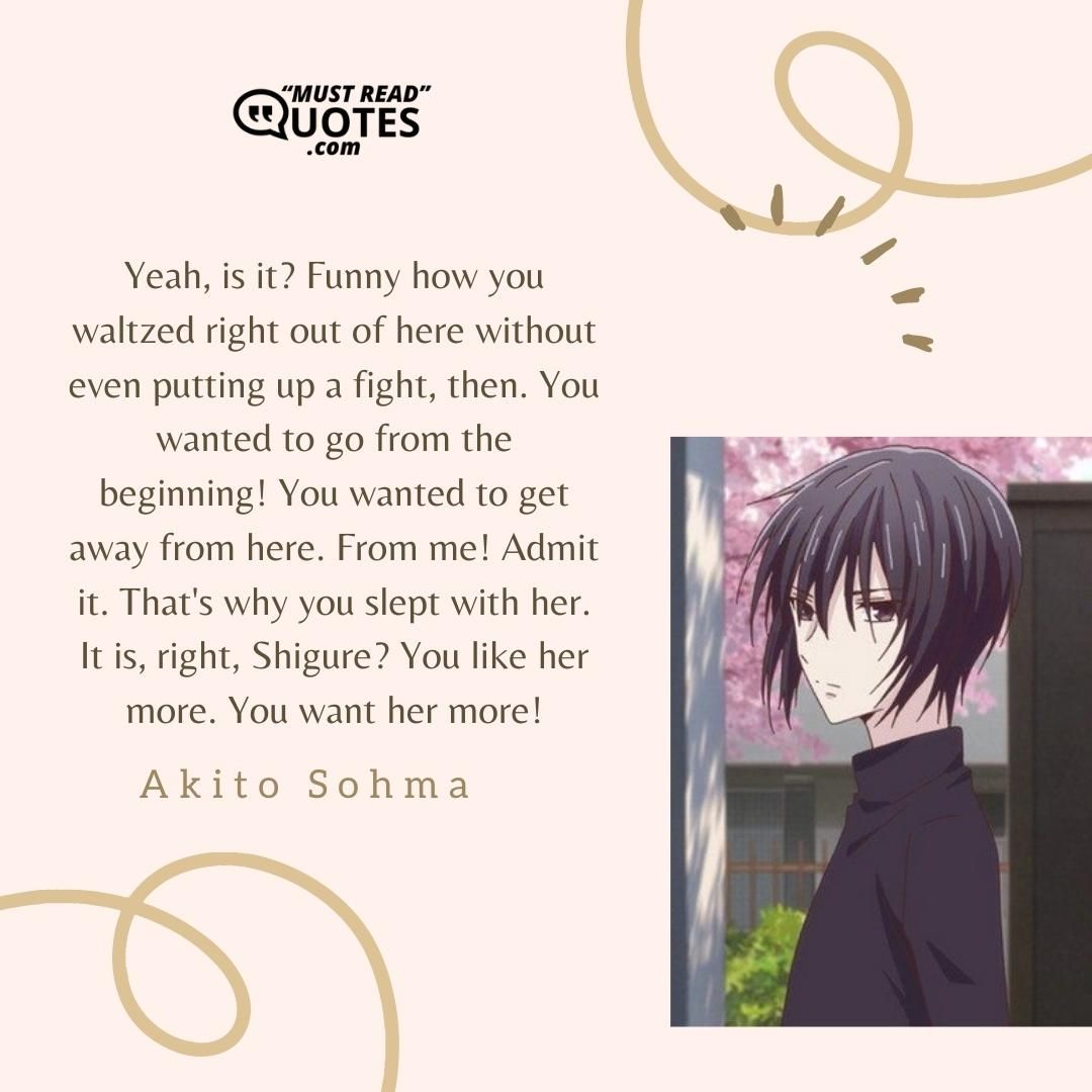 Yeah, is it? Funny how you waltzed right out of here without even putting up a fight, then. You wanted to go from the beginning! You wanted to get away from here. From me! Admit it. That's why you slept with her. It is, right, Shigure? You like her more. You want her more!
