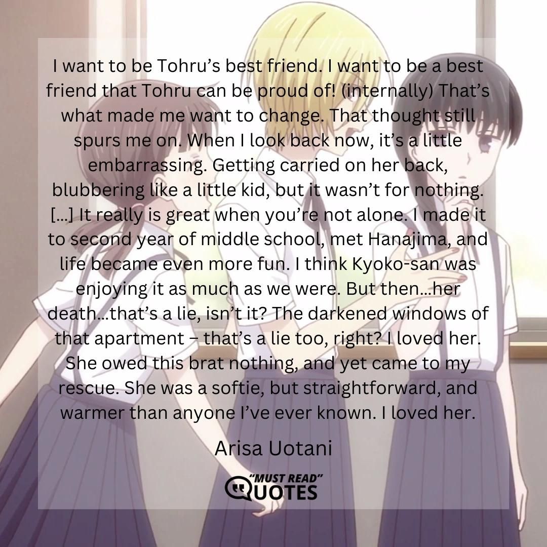 I want to be Tohru’s best friend. I want to be a best friend that Tohru can be proud of! (internally) That’s what made me want to change. That thought still spurs me on. When I look back now, it’s a little embarrassing. Getting carried on her back, blubbering like a little kid, but it wasn’t for nothing. […] It really is great when you’re not alone. I made it to second year of middle school, met Hanajima, and life became even more fun. I think Kyoko-san was enjoying it as much as we were. But then…her death…that’s a lie, isn’t it? The darkened windows of that apartment – that’s a lie too, right? I loved her. She owed this brat nothing, and yet came to my rescue. She was a softie, but straightforward, and warmer than anyone I’ve ever known. I loved her.