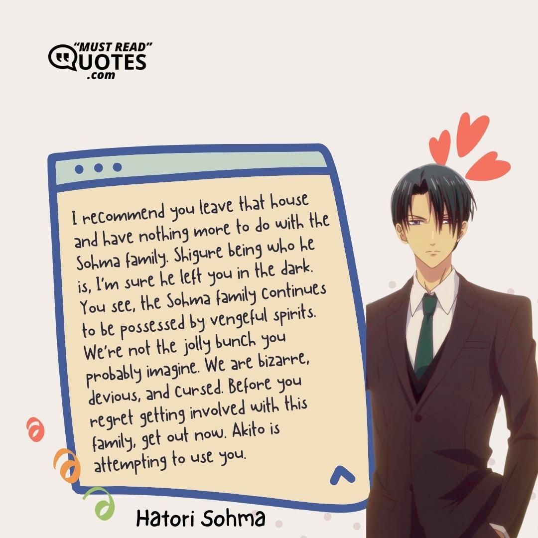I recommend you leave that house and have nothing more to do with the Sohma family. Shigure being who he is, I’m sure he left you in the dark. You see, the Sohma family continues to be possessed by vengeful spirits. We’re not the jolly bunch you probably imagine. We are bizarre, devious, and cursed. Before you regret getting involved with this family, get out now. Akito is attempting to use you.