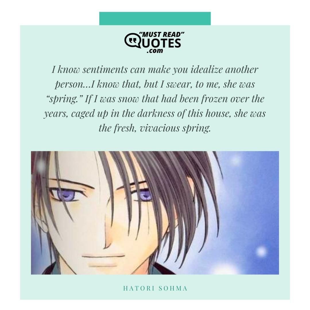 I know sentiments can make you idealize another person…I know that, but I swear, to me, she was “spring.” If I was snow that had been frozen over the years, caged up in the darkness of this house, she was the fresh, vivacious spring.
