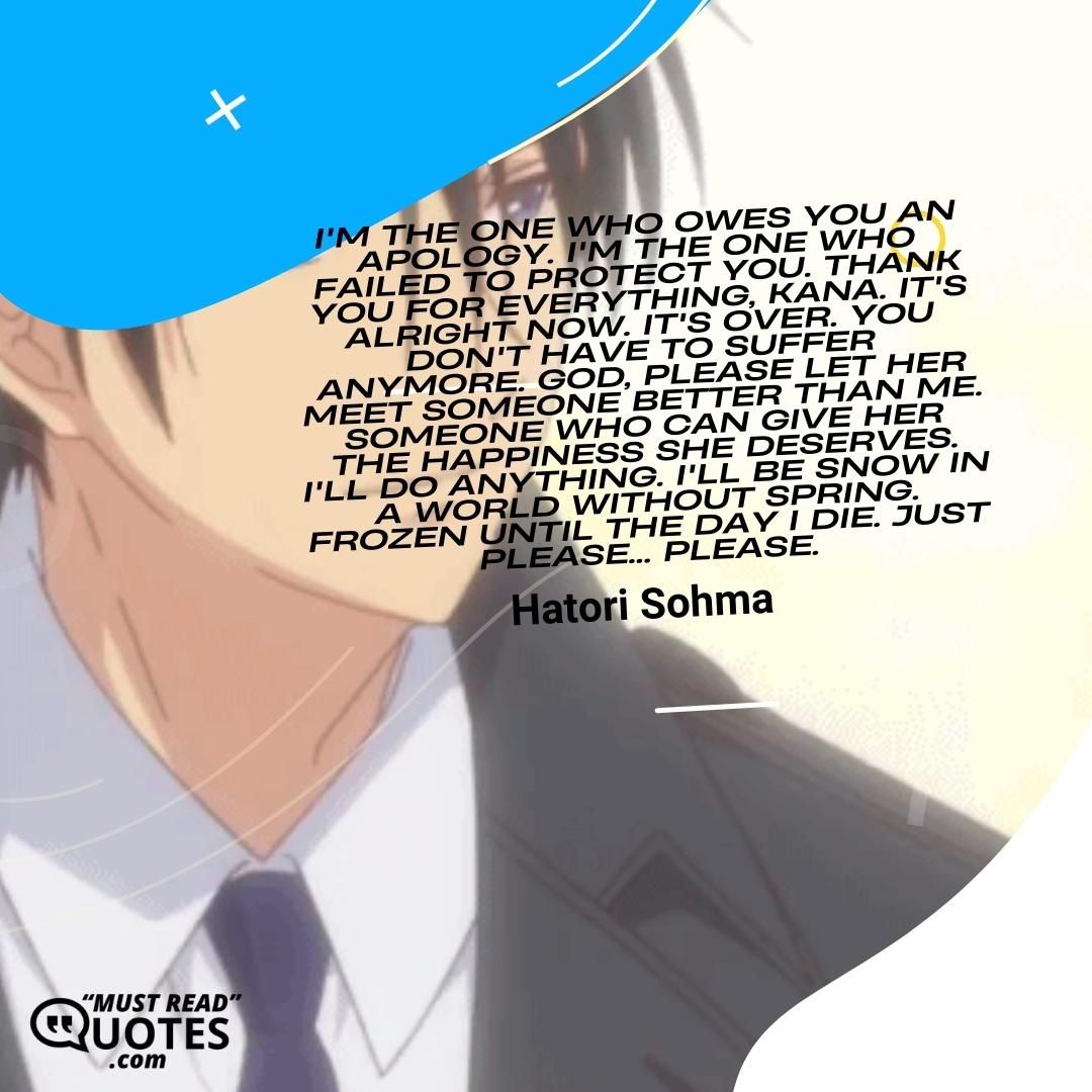 I'm the one who owes you an apology. I'm the one who failed to protect you. Thank you for everything, Kana. It's alright now. It's over. You don't have to suffer anymore. God, please let her meet someone better than me. Someone who can give her the happiness she deserves. I'll do anything. I'll be snow in a world without spring. Frozen until the day I die. Just please... Please.