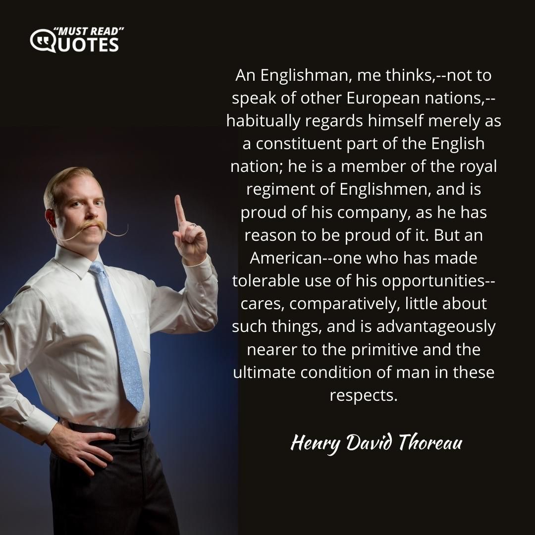 An Englishman, me thinks,--not to speak of other European nations,--habitually regards himself merely as a constituent part of the English nation; he is a member of the royal regiment of Englishmen, and is proud of his company, as he has reason to be proud of it. But an American--one who has made tolerable use of his opportunities--cares, comparatively, little about such things, and is advantageously nearer to the primitive and the ultimate condition of man in these respects.