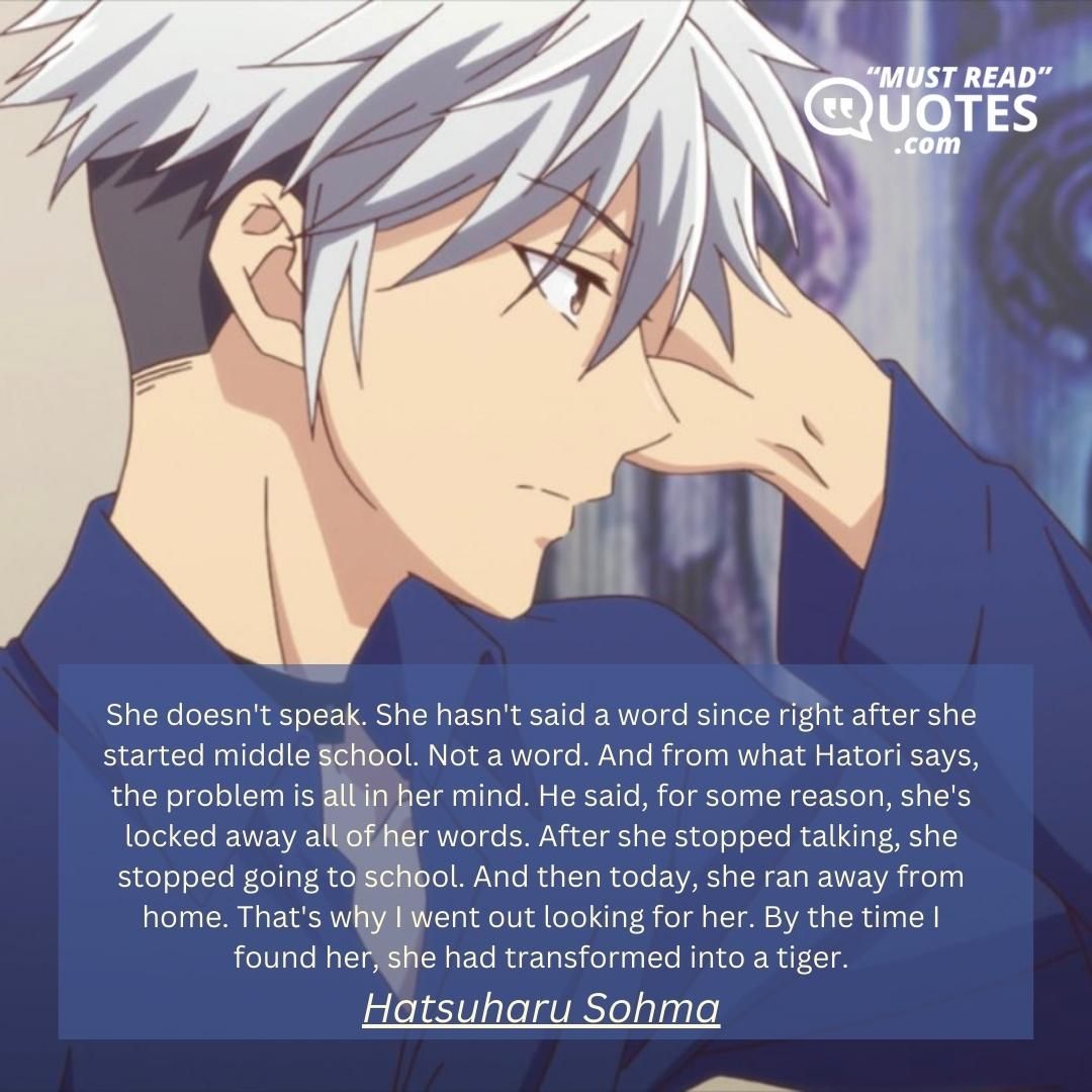 She doesn't speak. She hasn't said a word since right after she started middle school. Not a word. And from what Hatori says, the problem is all in her mind. He said, for some reason, she's locked away all of her words. After she stopped talking, she stopped going to school. And then today, she ran away from home. That's why I went out looking for her. By the time I found her, she had transformed into a tiger.