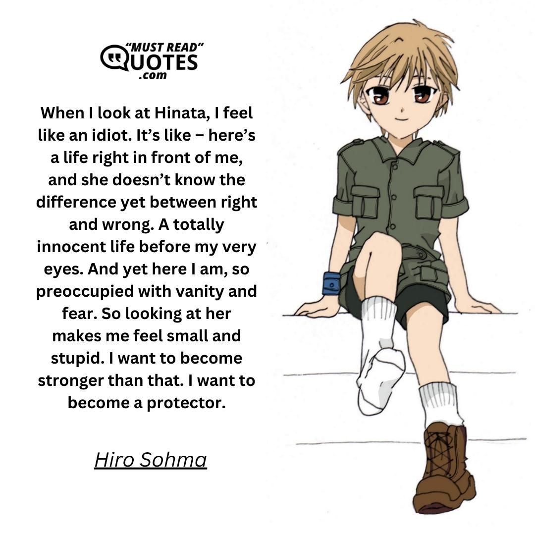 When I look at Hinata, I feel like an idiot. It’s like – here’s a life right in front of me, and she doesn’t know the difference yet between right and wrong. A totally innocent life before my very eyes. And yet here I am, so preoccupied with vanity and fear. So looking at her makes me feel small and stupid. I want to become stronger than that. I want to become a protector.