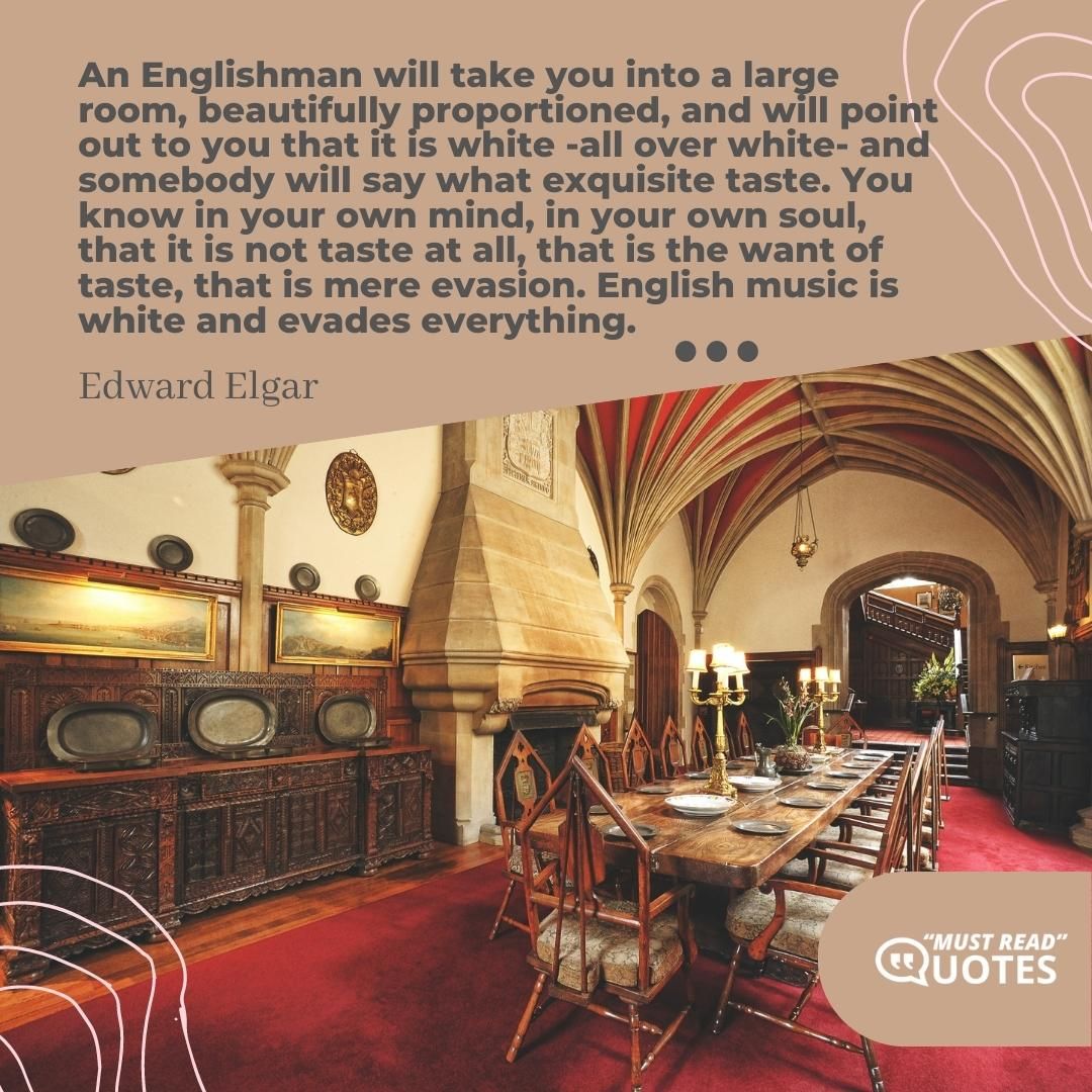 An Englishman will take you into a large room, beautifully proportioned, and will point out to you that it is white -all over white- and somebody will say what exquisite taste. You know in your own mind, in your own soul, that it is not taste at all, that is the want of taste, that is mere evasion. English music is white and evades everything.