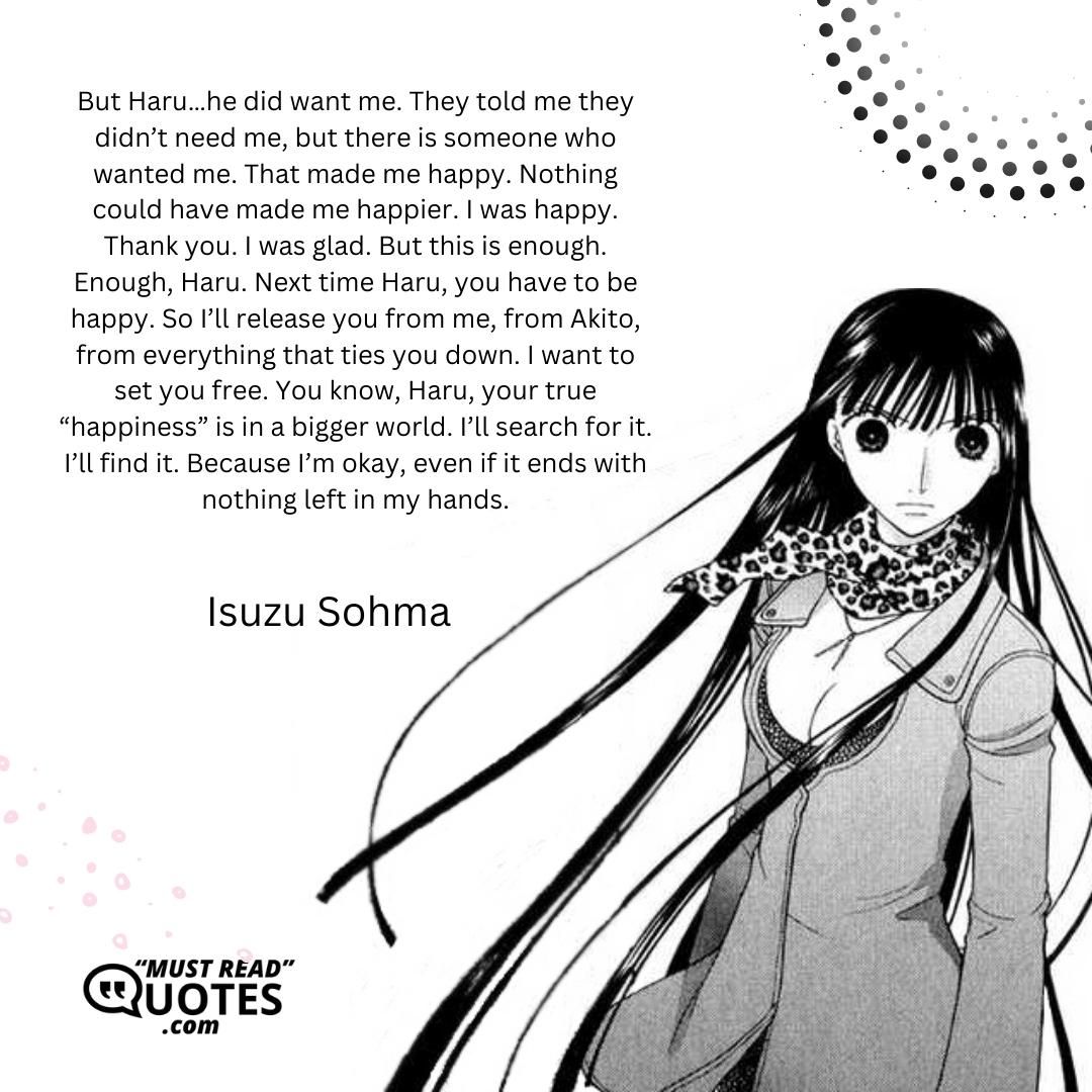 But Haru…he did want me. They told me they didn’t need me, but there is someone who wanted me. That made me happy. Nothing could have made me happier. I was happy. Thank you. I was glad. But this is enough. Enough, Haru. Next time Haru, you have to be happy. So I’ll release you from me, from Akito, from everything that ties you down. I want to set you free. You know, Haru, your true “happiness” is in a bigger world. I’ll search for it. I’ll find it. Because I’m okay, even if it ends with nothing left in my hands.