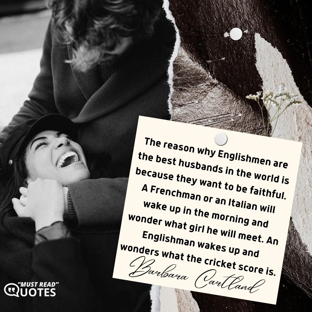 The reason why Englishmen are the best husbands in the world is because they want to be faithful. A Frenchman or an Italian will wake up in the morning and wonder what girl he will meet. An Englishman wakes up and wonders what the cricket score is.