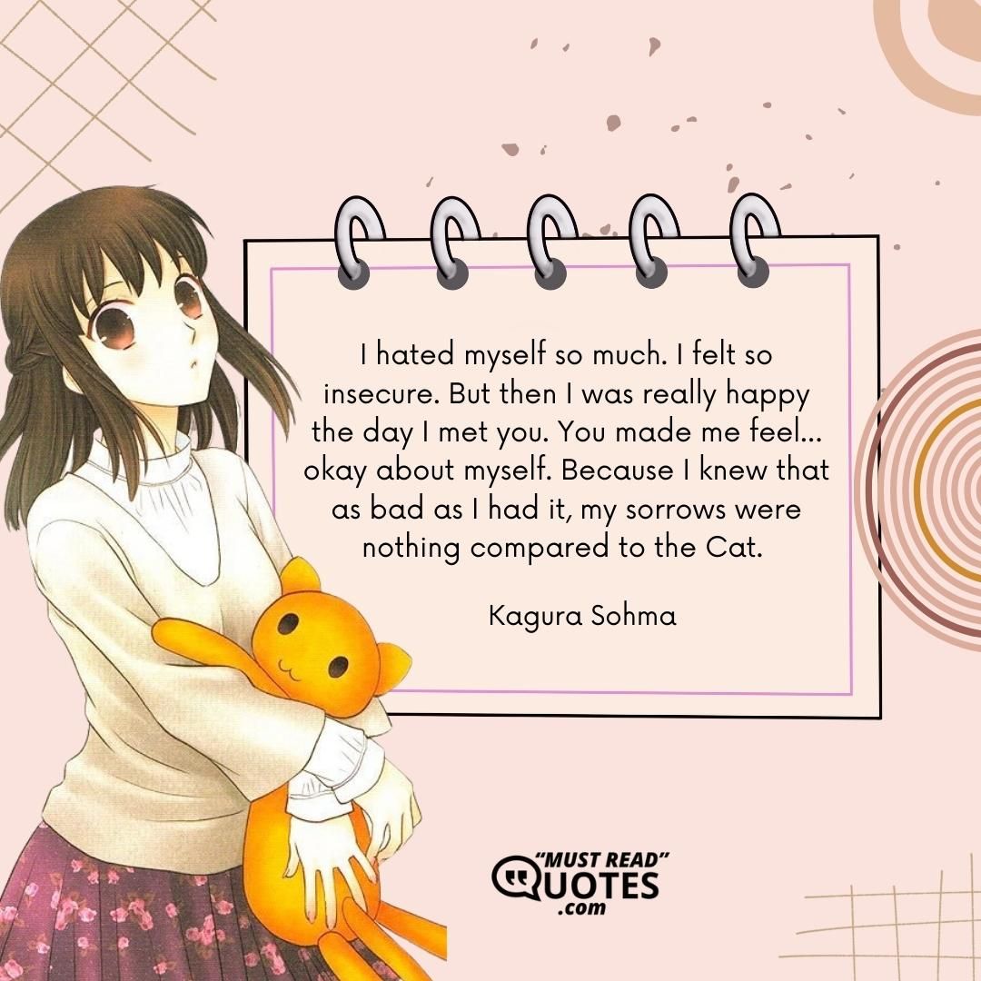 I hated myself so much. I felt so insecure. But then I was really happy the day I met you. You made me feel…okay about myself. Because I knew that as bad as I had it, my sorrows were nothing compared to the Cat.