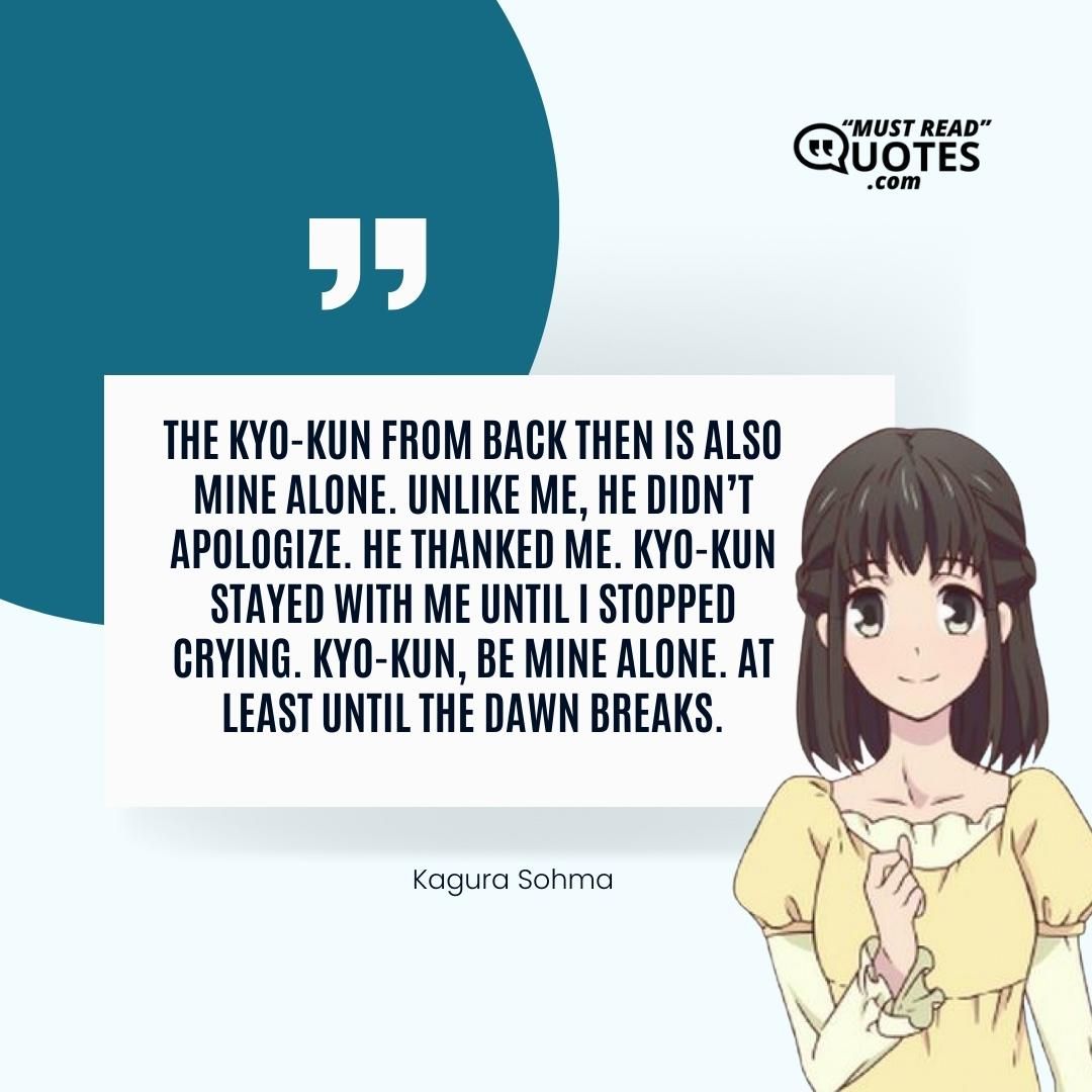 The Kyo-kun from back then is also mine alone. Unlike me, he didn’t apologize. He thanked me. Kyo-kun stayed with me until I stopped crying. Kyo-kun, be mine alone. At least until the dawn breaks.