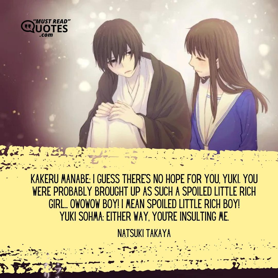 Kakeru Manabe: I guess there's no hope for you, Yuki. You were probably brought up as such a spoiled little rich girl... OWOWOW BOY! I mean spoiled little rich BOY! Yuki Sohma: Either way, you're insulting me.