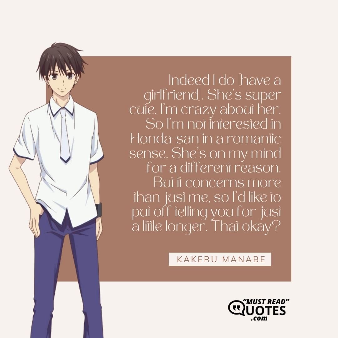 Indeed I do [have a girlfriend]. She’s super cute. I’m crazy about her. So I’m not interested in Honda-san in a romantic sense. She’s on my mind for a different reason. But it concerns more than just me, so I’d like to put off telling you for just a little longer. That okay?