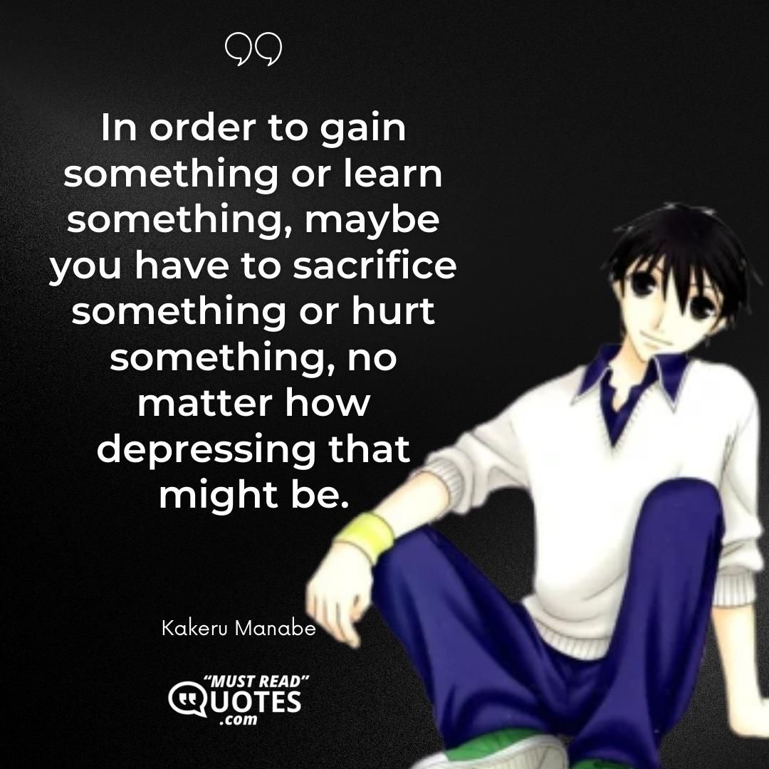 In order to gain something or learn something, maybe you have to sacrifice something or hurt something, no matter how depressing that might be.