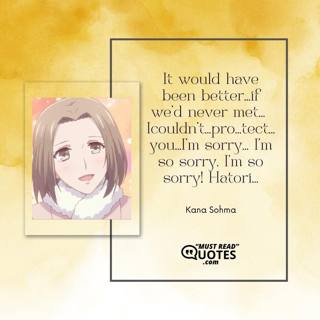 It would have been better...if we'd never met... I couldn't...pro...tect...you...I'm sorry... I'm so sorry. I'm so sorry! Hatori...