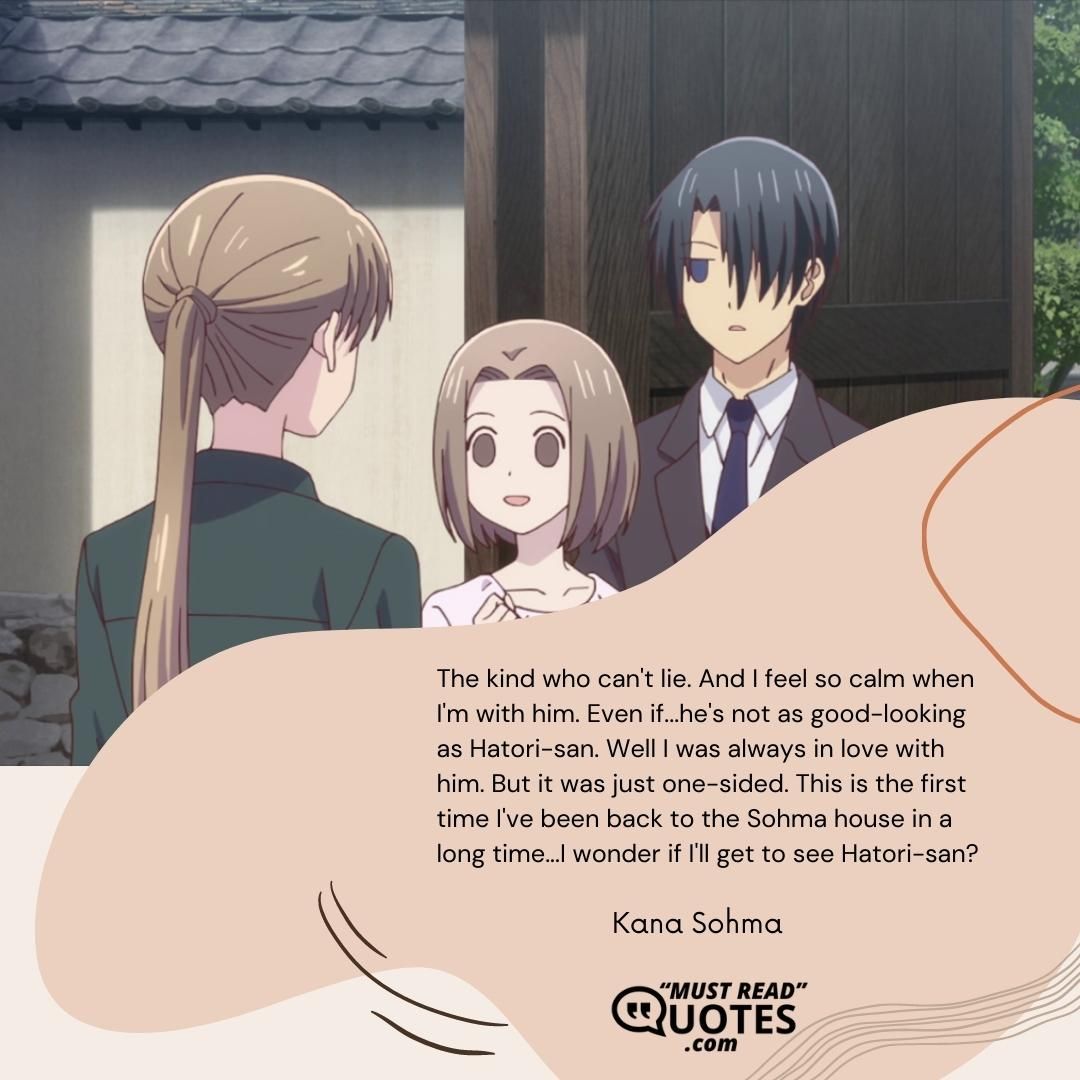 The kind who can't lie. And I feel so calm when I'm with him. Even if...he's not as good-looking as Hatori-san. Well I was always in love with him. But it was just one-sided. This is the first time I've been back to the Sohma house in a long time...I wonder if I'll get to see Hatori-san?